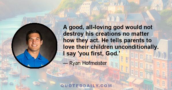 A good, all-loving god would not destroy his creations no matter how they act. He tells parents to love their children unconditionally. I say 'you first, God.'