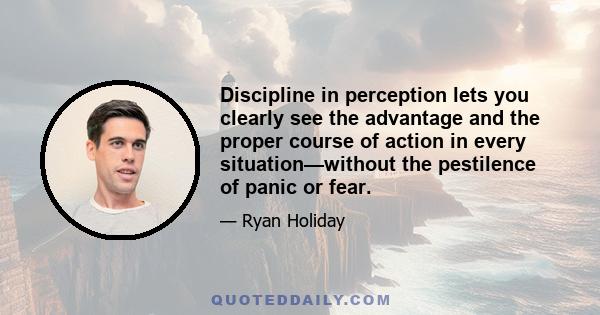 Discipline in perception lets you clearly see the advantage and the proper course of action in every situation—without the pestilence of panic or fear.