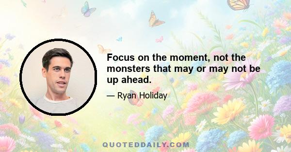 Focus on the moment, not the monsters that may or may not be up ahead.