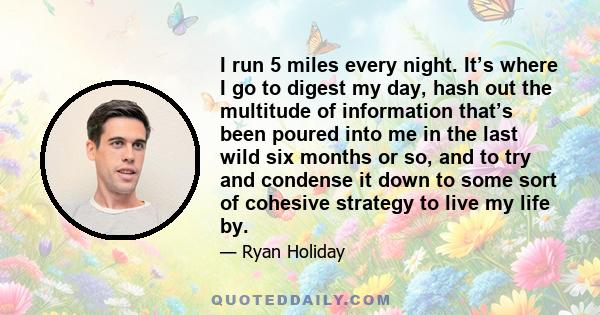 I run 5 miles every night. It’s where I go to digest my day, hash out the multitude of information that’s been poured into me in the last wild six months or so, and to try and condense it down to some sort of cohesive