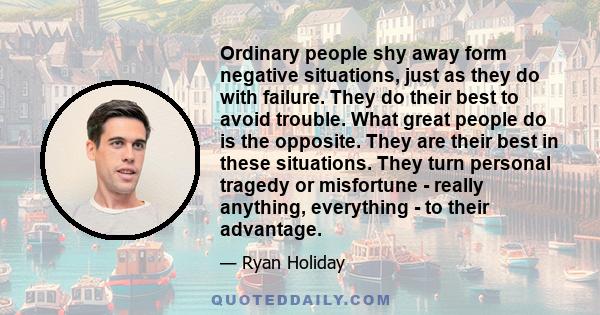 Ordinary people shy away form negative situations, just as they do with failure. They do their best to avoid trouble. What great people do is the opposite. They are their best in these situations. They turn personal