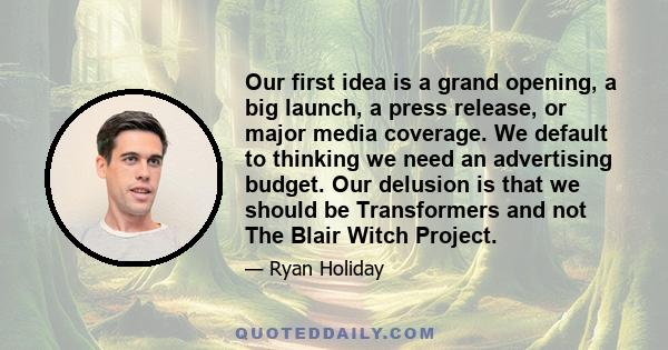 Our first idea is a grand opening, a big launch, a press release, or major media coverage. We default to thinking we need an advertising budget. Our delusion is that we should be Transformers and not The Blair Witch