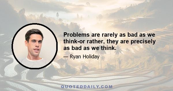 Problems are rarely as bad as we think-or rather, they are precisely as bad as we think.