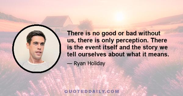 There is no good or bad without us, there is only perception. There is the event itself and the story we tell ourselves about what it means.