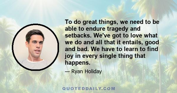 To do great things, we need to be able to endure tragedy and setbacks. We've got to love what we do and all that it entails, good and bad. We have to learn to find joy in every single thing that happens.