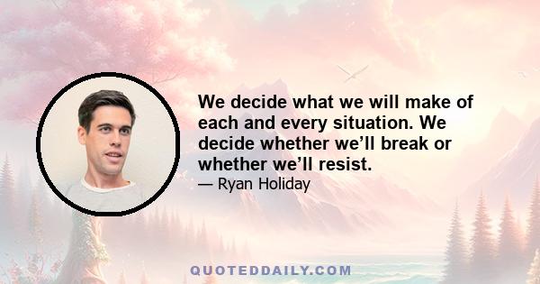 We decide what we will make of each and every situation. We decide whether we’ll break or whether we’ll resist.