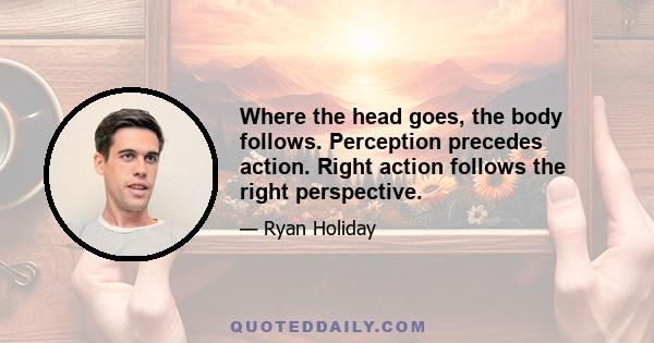 Where the head goes, the body follows. Perception precedes action. Right action follows the right perspective.