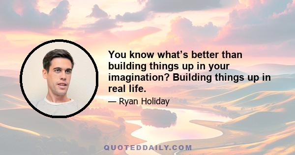 You know what’s better than building things up in your imagination? Building things up in real life.