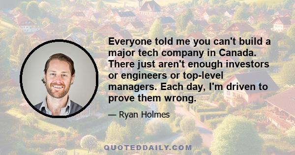 Everyone told me you can't build a major tech company in Canada. There just aren't enough investors or engineers or top-level managers. Each day, I'm driven to prove them wrong.