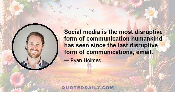 Social media is the most disruptive form of communication humankind has seen since the last disruptive form of communications, email.