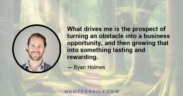 What drives me is the prospect of turning an obstacle into a business opportunity, and then growing that into something lasting and rewarding.