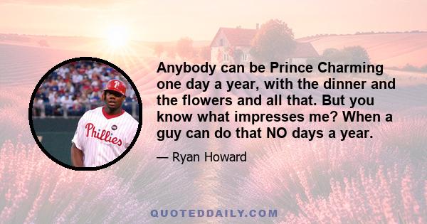 Anybody can be Prince Charming one day a year, with the dinner and the flowers and all that. But you know what impresses me? When a guy can do that NO days a year.