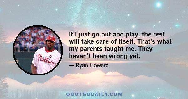 If I just go out and play, the rest will take care of itself. That's what my parents taught me. They haven't been wrong yet.