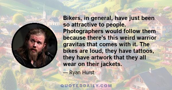 Bikers, in general, have just been so attractive to people. Photographers would follow them because there's this weird warrior gravitas that comes with it. The bikes are loud, they have tattoos, they have artwork that