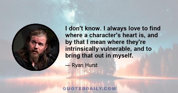 I don't know. I always love to find where a character's heart is, and by that I mean where they're intrinsically vulnerable, and to bring that out in myself.