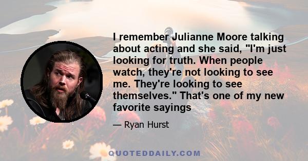 I remember Julianne Moore talking about acting and she said, I'm just looking for truth. When people watch, they're not looking to see me. They're looking to see themselves. That's one of my new favorite sayings