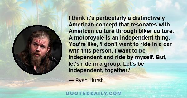 I think it's particularly a distinctively American concept that resonates with American culture through biker culture. A motorcycle is an independent thing. You're like, 'I don't want to ride in a car with this person.