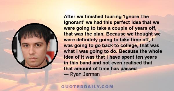 After we finished touring 'Ignore The Ignorant' we had this perfect idea that we were going to take a couple of years off, that was the plan. Because we thought we were definitely going to take time off, I was going to