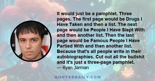 It would just be a pamphlet. Three pages. The first page would be Drugs I Have Taken and then a list. The next page would be People I Have Slept With and then another list. Then the last page would be Famous People I