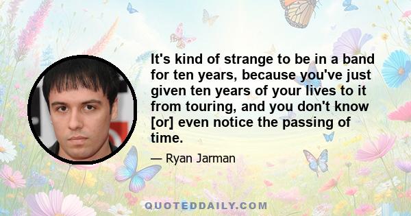 It's kind of strange to be in a band for ten years, because you've just given ten years of your lives to it from touring, and you don't know [or] even notice the passing of time.