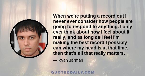 When we're putting a record out I never ever consider how people are going to respond to anything. I only ever think about how I feel about it really, and as long as I feel I'm making the best record I possibly can