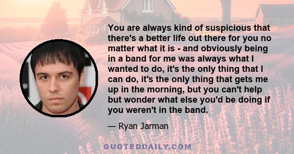 You are always kind of suspicious that there's a better life out there for you no matter what it is - and obviously being in a band for me was always what I wanted to do, it's the only thing that I can do, it's the only 