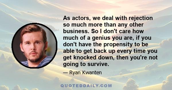 As actors, we deal with rejection so much more than any other business. So I don't care how much of a genius you are, if you don't have the propensity to be able to get back up every time you get knocked down, then