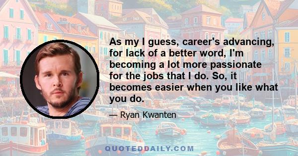 As my I guess, career's advancing, for lack of a better word, I'm becoming a lot more passionate for the jobs that I do. So, it becomes easier when you like what you do.