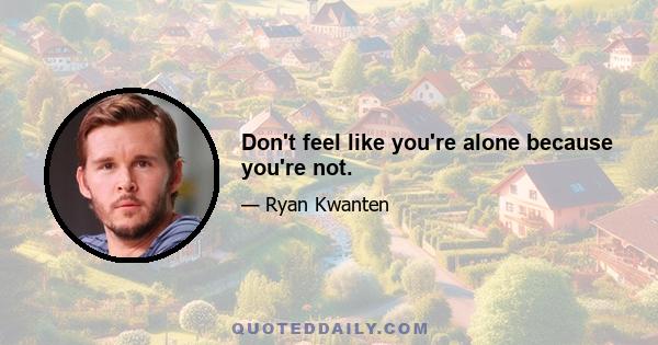 Don't feel like you're alone because you're not.