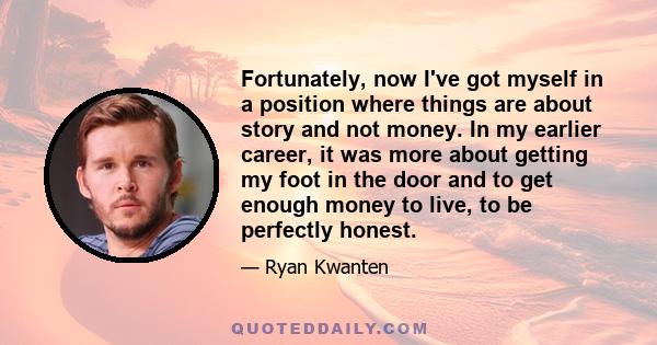 Fortunately, now I've got myself in a position where things are about story and not money. In my earlier career, it was more about getting my foot in the door and to get enough money to live, to be perfectly honest.