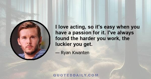 I love acting, so it's easy when you have a passion for it. I've always found the harder you work, the luckier you get.