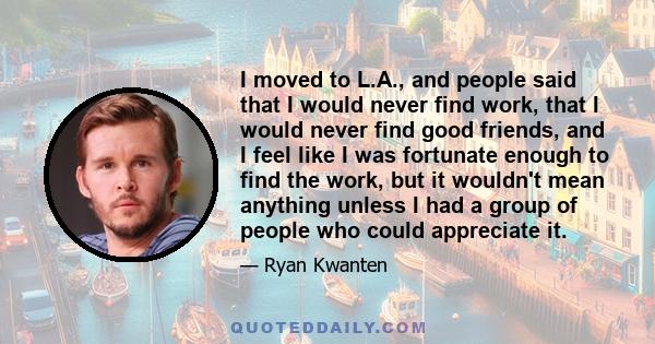 I moved to L.A., and people said that I would never find work, that I would never find good friends, and I feel like I was fortunate enough to find the work, but it wouldn't mean anything unless I had a group of people