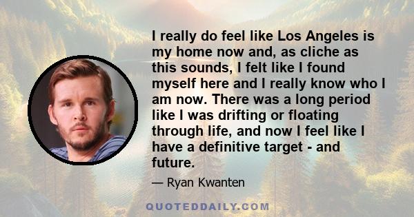 I really do feel like Los Angeles is my home now and, as cliche as this sounds, I felt like I found myself here and I really know who I am now. There was a long period like I was drifting or floating through life, and