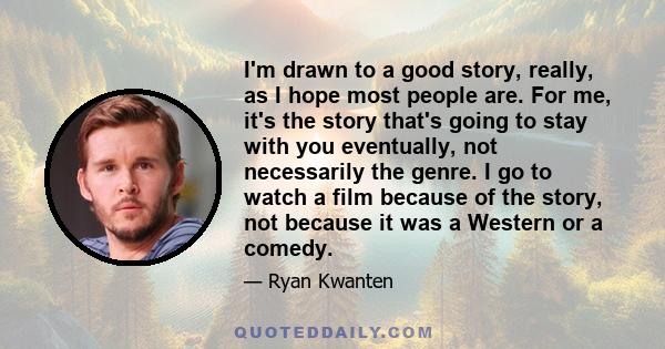 I'm drawn to a good story, really, as I hope most people are. For me, it's the story that's going to stay with you eventually, not necessarily the genre. I go to watch a film because of the story, not because it was a