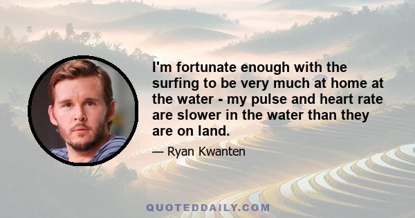 I'm fortunate enough with the surfing to be very much at home at the water - my pulse and heart rate are slower in the water than they are on land.