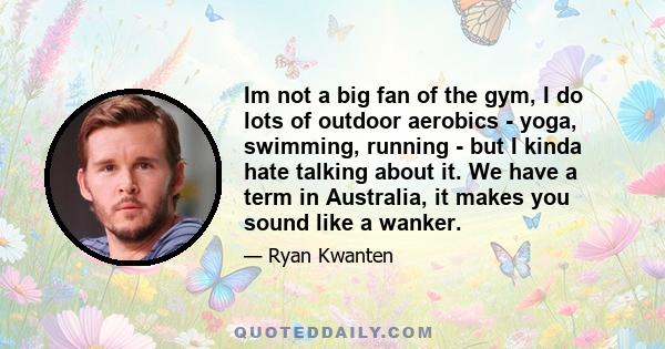 Im not a big fan of the gym, I do lots of outdoor aerobics - yoga, swimming, running - but I kinda hate talking about it. We have a term in Australia, it makes you sound like a wanker.