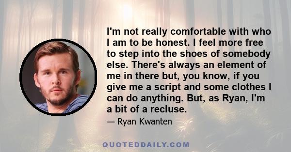 I'm not really comfortable with who I am to be honest. I feel more free to step into the shoes of somebody else. There's always an element of me in there but, you know, if you give me a script and some clothes I can do