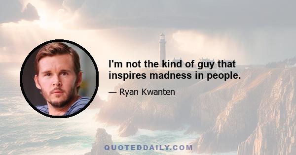 I'm not the kind of guy that inspires madness in people.