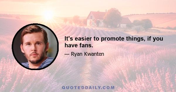 It's easier to promote things, if you have fans.