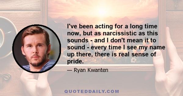 I've been acting for a long time now, but as narcissistic as this sounds - and I don't mean it to sound - every time I see my name up there, there is real sense of pride.