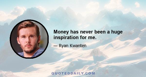 Money has never been a huge inspiration for me.