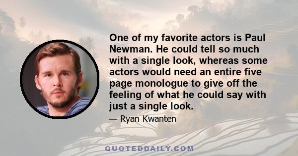 One of my favorite actors is Paul Newman. He could tell so much with a single look, whereas some actors would need an entire five page monologue to give off the feeling of what he could say with just a single look.