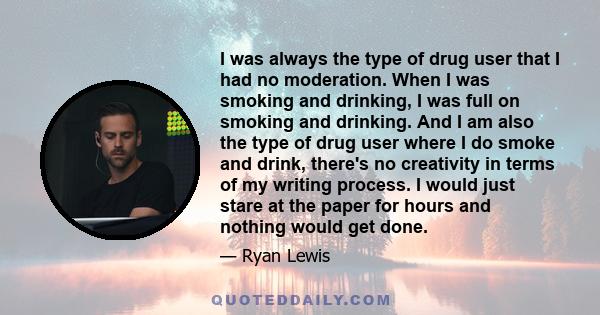 I was always the type of drug user that I had no moderation. When I was smoking and drinking, I was full on smoking and drinking. And I am also the type of drug user where I do smoke and drink, there's no creativity in