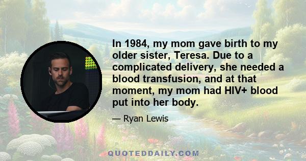 In 1984, my mom gave birth to my older sister, Teresa. Due to a complicated delivery, she needed a blood transfusion, and at that moment, my mom had HIV+ blood put into her body.