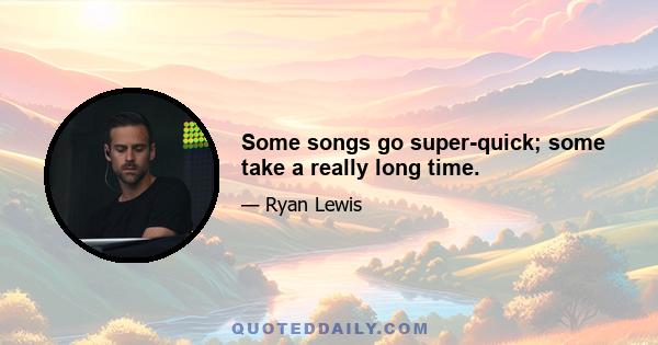 Some songs go super-quick; some take a really long time.