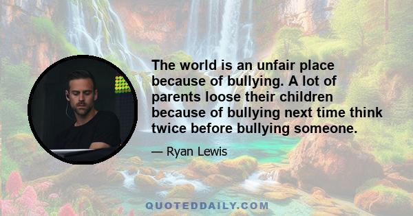 The world is an unfair place because of bullying. A lot of parents loose their children because of bullying next time think twice before bullying someone.