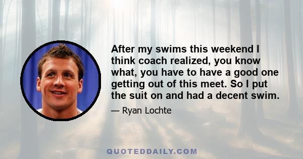 After my swims this weekend I think coach realized, you know what, you have to have a good one getting out of this meet. So I put the suit on and had a decent swim.