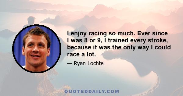 I enjoy racing so much. Ever since I was 8 or 9, I trained every stroke, because it was the only way I could race a lot.