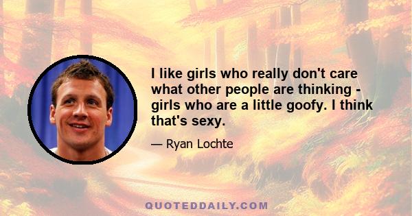 I like girls who really don't care what other people are thinking - girls who are a little goofy. I think that's sexy.