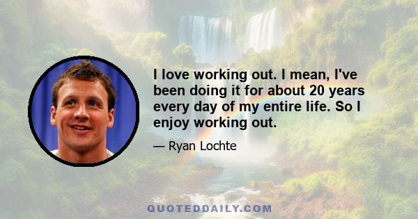 I love working out. I mean, I've been doing it for about 20 years every day of my entire life. So I enjoy working out.